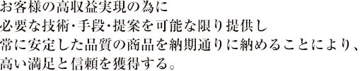 お客様の高収益実現の為に必要な技術・手段・提案を可能な限り提供し常に安定した品質の商品を納期通りに納めることにより、高い満足と信頼を獲得する。